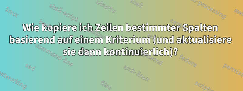 Wie kopiere ich Zeilen bestimmter Spalten basierend auf einem Kriterium (und aktualisiere sie dann kontinuierlich)?