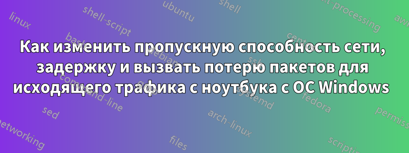 Как изменить пропускную способность сети, задержку и вызвать потерю пакетов для исходящего трафика с ноутбука с ОС Windows 