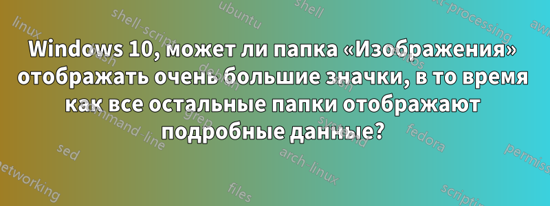 Windows 10, может ли папка «Изображения» отображать очень большие значки, в то время как все остальные папки отображают подробные данные?