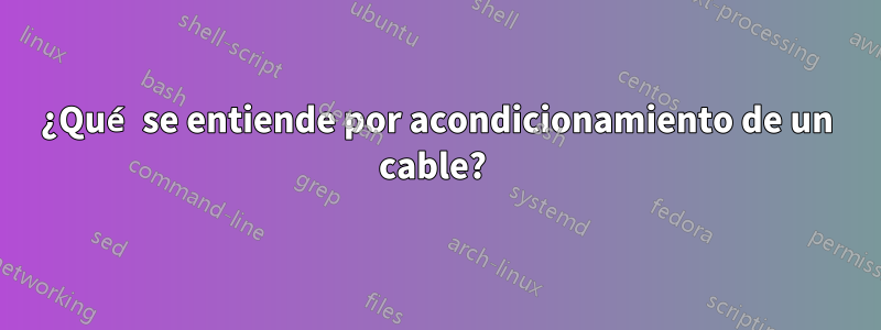 ¿Qué se entiende por acondicionamiento de un cable? 