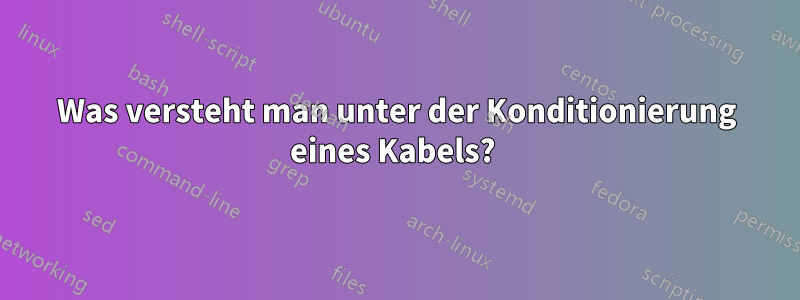 Was versteht man unter der Konditionierung eines Kabels? 