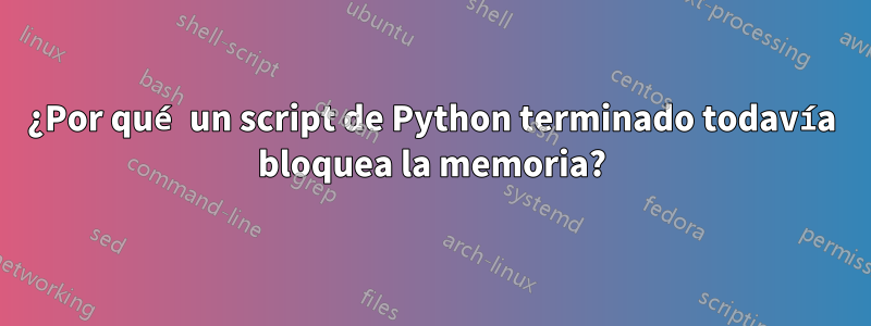 ¿Por qué un script de Python terminado todavía bloquea la memoria?