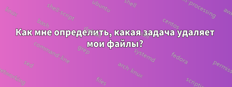 Как мне определить, какая задача удаляет мои файлы?