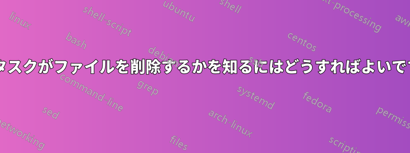 どのタスクがファイルを削除するかを知るにはどうすればよいですか?