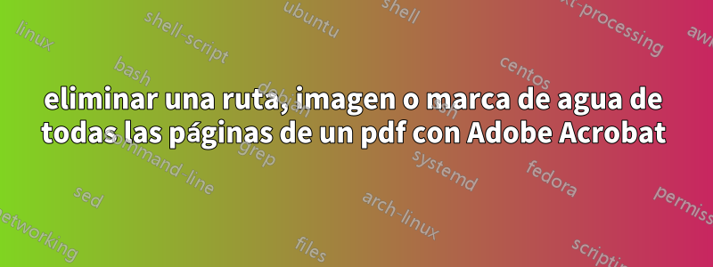 eliminar una ruta, imagen o marca de agua de todas las páginas de un pdf con Adobe Acrobat