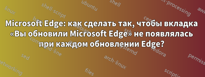 Microsoft Edge: как сделать так, чтобы вкладка «Вы обновили Microsoft Edge» не появлялась при каждом обновлении Edge?