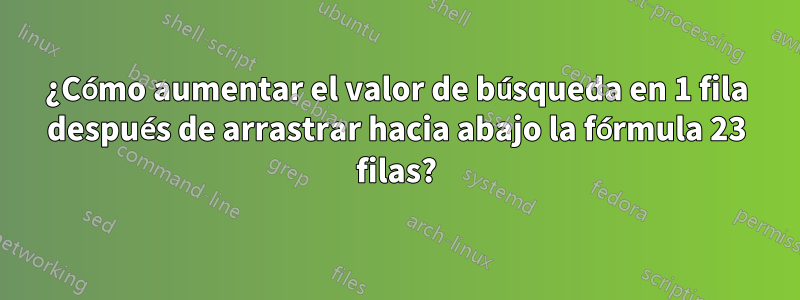 ¿Cómo aumentar el valor de búsqueda en 1 fila después de arrastrar hacia abajo la fórmula 23 filas?