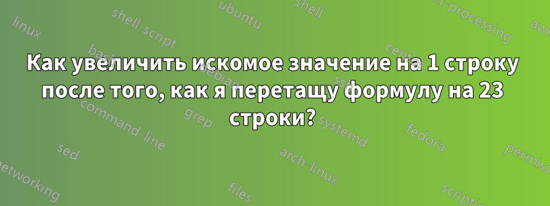 Как увеличить искомое значение на 1 строку после того, как я перетащу формулу на 23 строки?