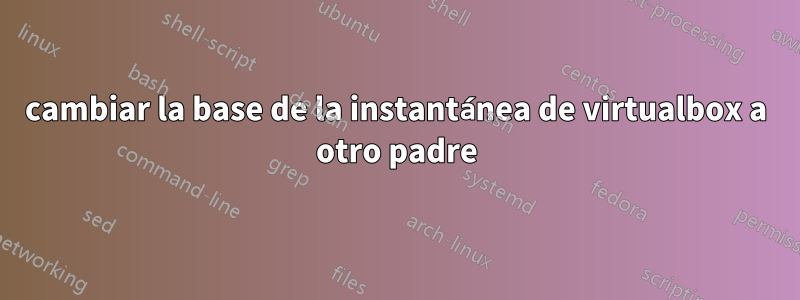 cambiar la base de la instantánea de virtualbox a otro padre