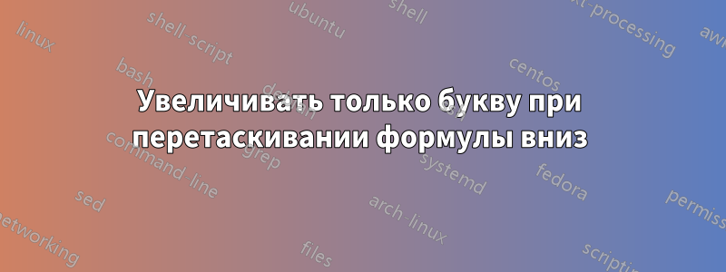 Увеличивать только букву при перетаскивании формулы вниз