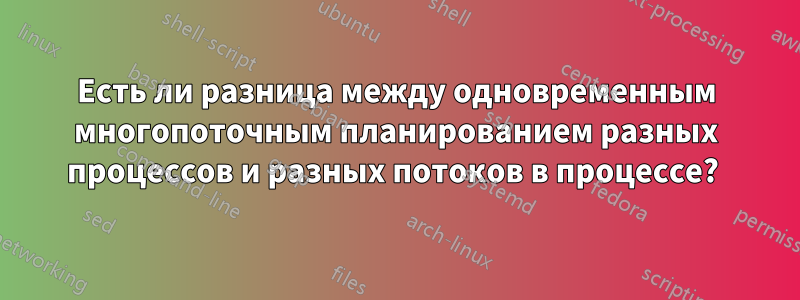 Есть ли разница между одновременным многопоточным планированием разных процессов и разных потоков в процессе? 