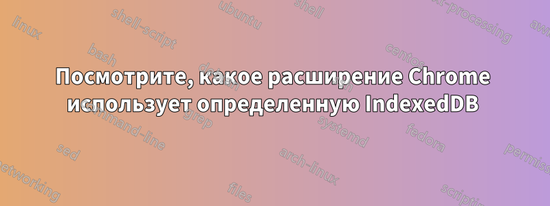 Посмотрите, какое расширение Chrome использует определенную IndexedDB