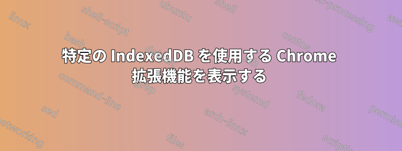 特定の IndexedDB を使用する Chrome 拡張機能を表示する