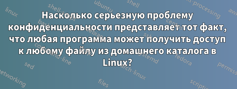 Насколько серьезную проблему конфиденциальности представляет тот факт, что любая программа может получить доступ к любому файлу из домашнего каталога в Linux?