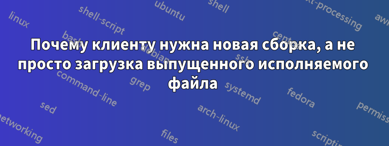 Почему клиенту нужна новая сборка, а не просто загрузка выпущенного исполняемого файла