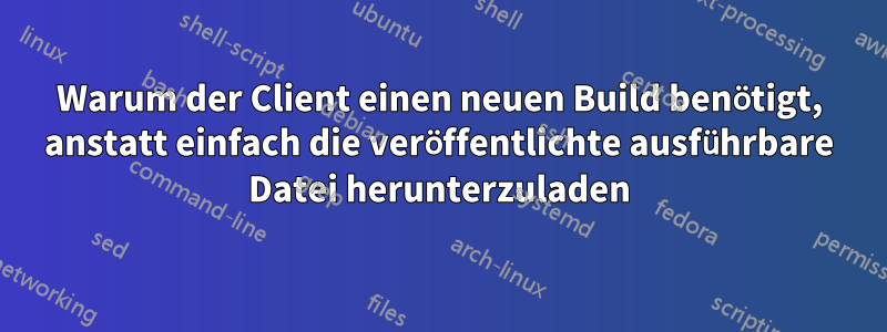 Warum der Client einen neuen Build benötigt, anstatt einfach die veröffentlichte ausführbare Datei herunterzuladen