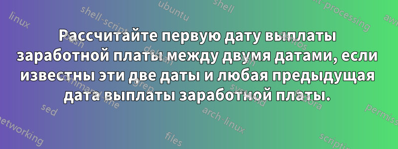 Рассчитайте первую дату выплаты заработной платы между двумя датами, если известны эти две даты и любая предыдущая дата выплаты заработной платы.