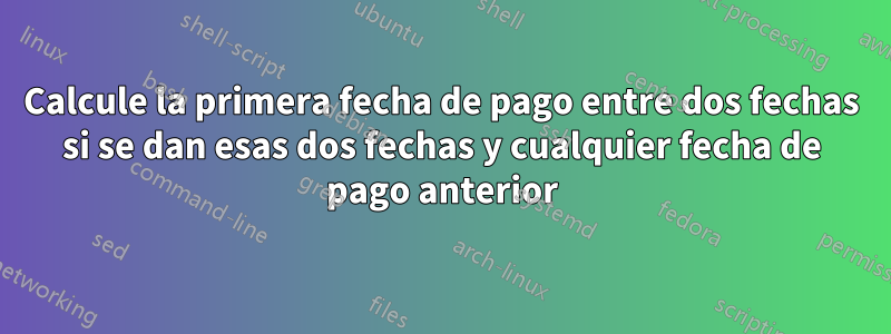 Calcule la primera fecha de pago entre dos fechas si se dan esas dos fechas y cualquier fecha de pago anterior