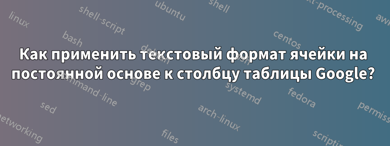 Как применить текстовый формат ячейки на постоянной основе к столбцу таблицы Google?