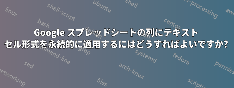 Google スプレッドシートの列にテキスト セル形式を永続的に適用するにはどうすればよいですか?