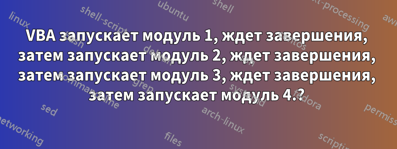 VBA запускает модуль 1, ждет завершения, затем запускает модуль 2, ждет завершения, затем запускает модуль 3, ждет завершения, затем запускает модуль 4.?