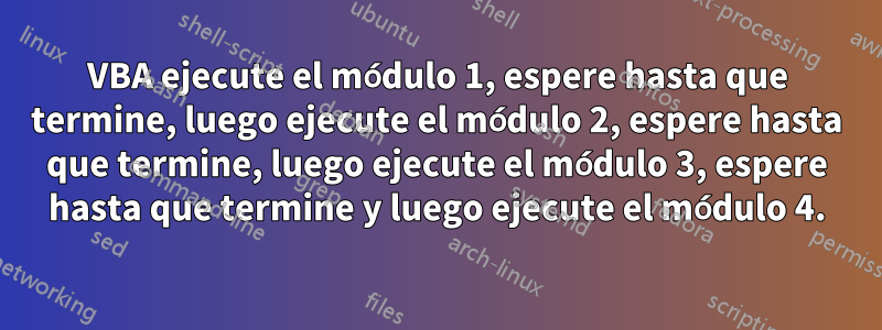 VBA ejecute el módulo 1, espere hasta que termine, luego ejecute el módulo 2, espere hasta que termine, luego ejecute el módulo 3, espere hasta que termine y luego ejecute el módulo 4.