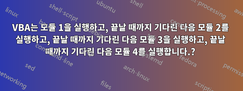 VBA는 모듈 1을 실행하고, 끝날 때까지 기다린 다음 모듈 2를 실행하고, 끝날 때까지 기다린 다음 모듈 3을 실행하고, 끝날 때까지 기다린 다음 모듈 4를 실행합니다.?