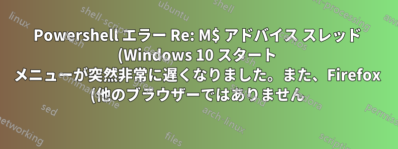 Powershell エラー Re: M$ アドバイス スレッド (Windows 10 スタート メニューが突然非常に遅くなりました。また、Firefox (他のブラウザーではありません) Windows の「リセット」