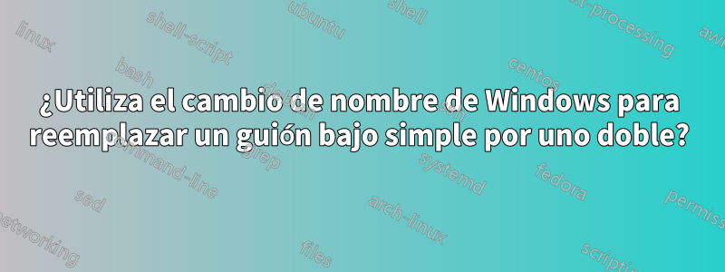 ¿Utiliza el cambio de nombre de Windows para reemplazar un guión bajo simple por uno doble?