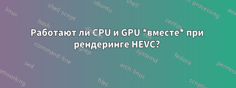 Работают ли CPU и GPU *вместе* при рендеринге HEVC?