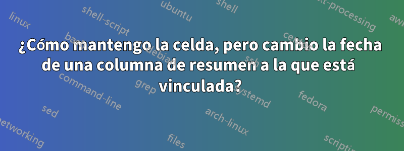 ¿Cómo mantengo la celda, pero cambio la fecha de una columna de resumen a la que está vinculada?