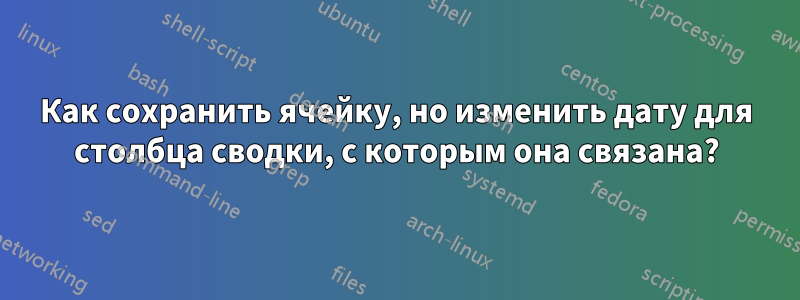 Как сохранить ячейку, но изменить дату для столбца сводки, с которым она связана?