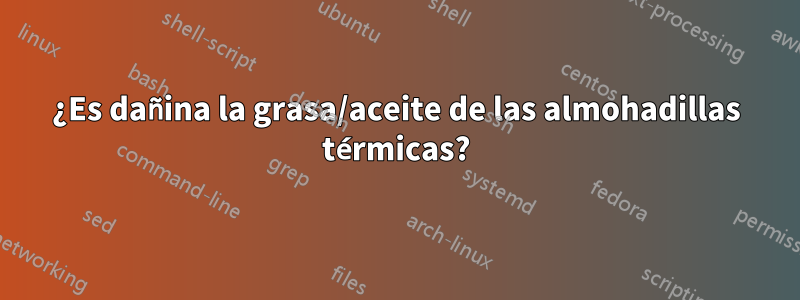 ¿Es dañina la grasa/aceite de las almohadillas térmicas?