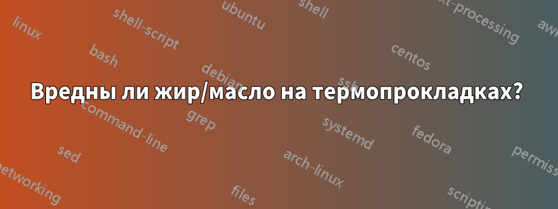 Вредны ли жир/масло на термопрокладках?