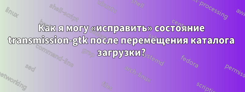Как я могу «исправить» состояние transmission-gtk после перемещения каталога загрузки?