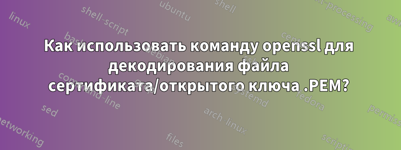 Как использовать команду openssl для декодирования файла сертификата/открытого ключа .PEM?