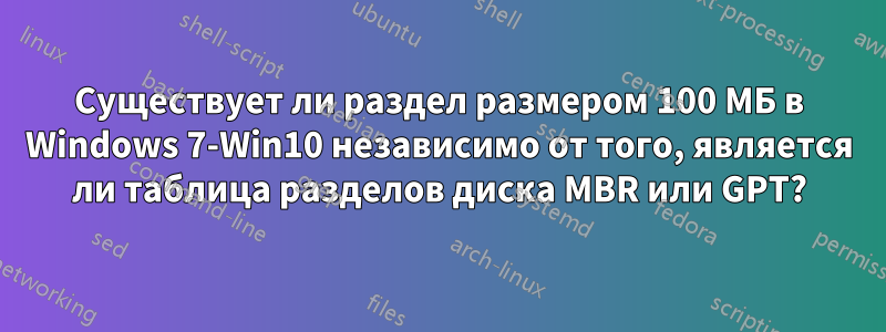 Существует ли раздел размером 100 МБ в Windows 7-Win10 независимо от того, является ли таблица разделов диска MBR или GPT?