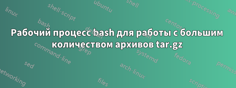 Рабочий процесс bash для работы с большим количеством архивов tar.gz