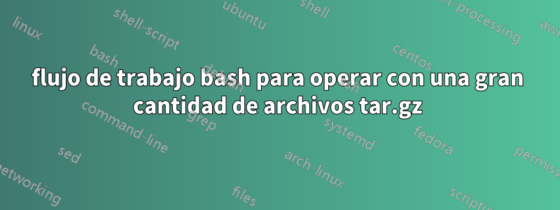 flujo de trabajo bash para operar con una gran cantidad de archivos tar.gz