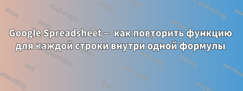 Google Spreadsheet — как повторить функцию для каждой строки внутри одной формулы