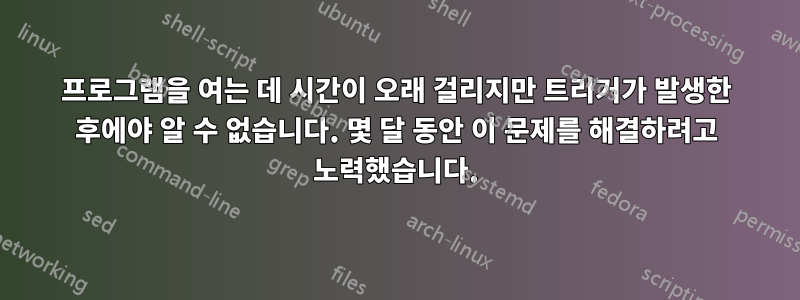 프로그램을 여는 데 시간이 오래 걸리지만 트리거가 발생한 후에야 알 수 없습니다. 몇 달 동안 이 문제를 해결하려고 노력했습니다.