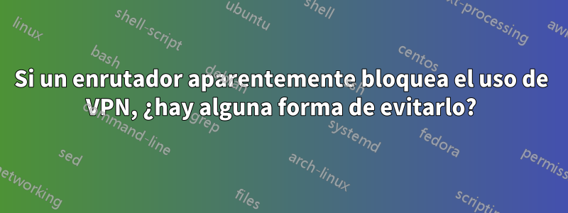 Si un enrutador aparentemente bloquea el uso de VPN, ¿hay alguna forma de evitarlo?
