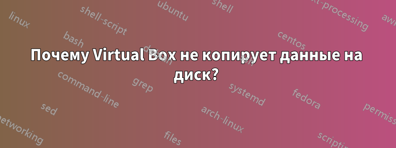 Почему Virtual Box не копирует данные на диск?
