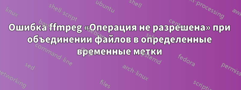 Ошибка ffmpeg «Операция не разрешена» при объединении файлов в определенные временные метки