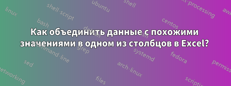 Как объединить данные с похожими значениями в одном из столбцов в Excel?