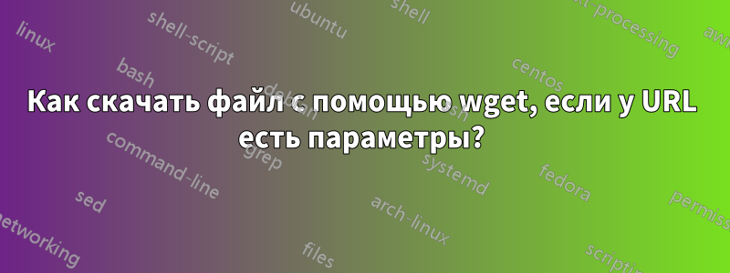 Как скачать файл с помощью wget, если у URL есть параметры?