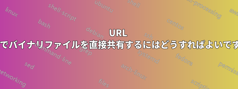 URL 経由でバイナリファイルを直接共有するにはどうすればよいですか?