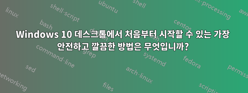 Windows 10 데스크톱에서 처음부터 시작할 수 있는 가장 안전하고 깔끔한 방법은 무엇입니까?