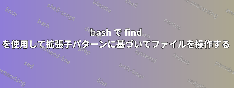 bash で find を使用して拡張子パターンに基づいてファイルを操作する