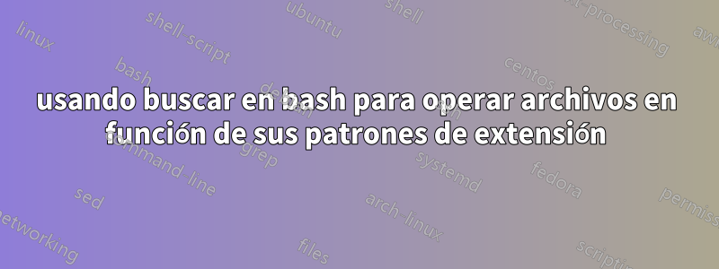 usando buscar en bash para operar archivos en función de sus patrones de extensión